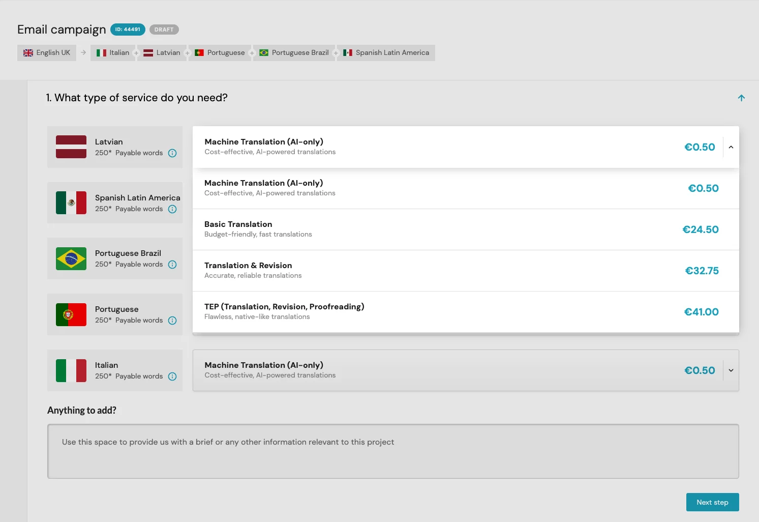 Screenshot of the email campaigns page in a Taia's translation app interface, showing a table with the following columns:Type of serviceCostLanguagePayable wordsThe table shows the following rows:Machine Translation (Al-only) - Cost-effective. Al-powered translations - €0.50 - Latvian - 250Machine Translation (Al-only) - Cost-effective, Al-powered translations - €0.50 - Italian - 250Basic Translation - Budget-friendly, fast translations - €24.50 - Spanish Latin America - 250*Translation & Revision - Accurate, reliable translations - €32.75 - Portuguese Brazil - 250*TEP (Translation, Revision, Proofreading) - Flawless, native-like translations - €41.00 - Portuguese - 250The table also includes a text box labeled "Anything to add?" and a button labeled "Next step."This alt text is descriptive, concise, and relevant to the image content. It also includes the most important information from the image, which is the pricing for different translation services.Additional notes:The asterisk (*) next to the payable words for Spanish Latin America and Portuguese Brazil means that the price may vary depending on the length of the text.The TEP service is not available for Latvian or Italian.